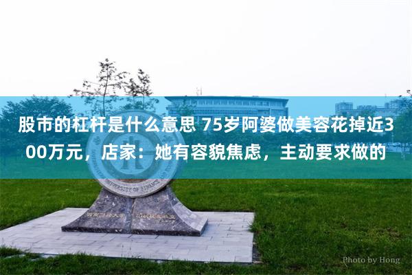 股市的杠杆是什么意思 75岁阿婆做美容花掉近300万元,店家:她有容貌焦虑,主动要求做的
