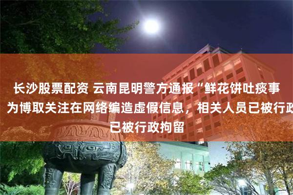 长沙股票配资 云南昆明警方通报“鲜花饼吐痰事件”：为博取关注在网络编造虚假信息，相关人员已被行政拘留