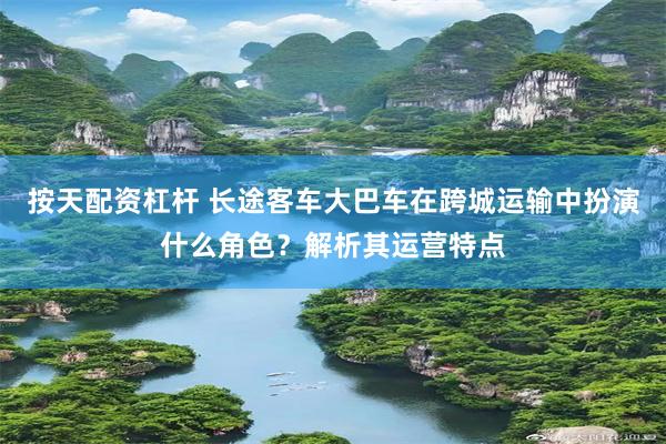 按天配资杠杆 长途客车大巴车在跨城运输中扮演什么角色？解析其运营特点