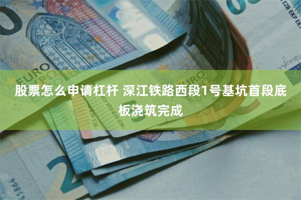 股票怎么申请杠杆 深江铁路西段1号基坑首段底板浇筑完成