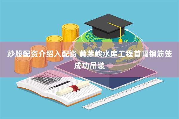 炒股配资介绍入配资 黄茅峡水库工程首幅钢筋笼成功吊装