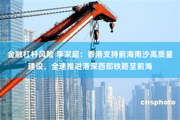 金融杠杆风险 李家超：香港支持前海南沙高质量建设，全速推进港深西部铁路至前海