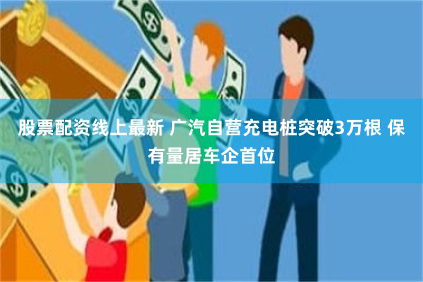股票配资线上最新 广汽自营充电桩突破3万根 保有量居车企首位