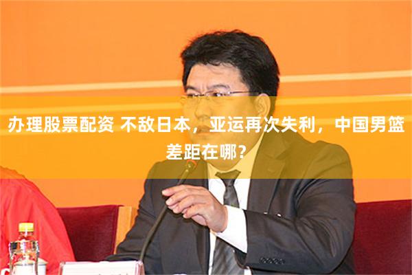 办理股票配资 不敌日本，亚运再次失利，中国男篮差距在哪？