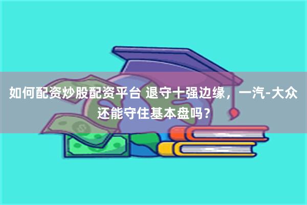 如何配资炒股配资平台 退守十强边缘，一汽-大众还能守住基本盘吗？