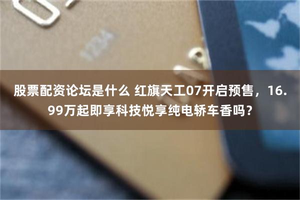 股票配资论坛是什么 红旗天工07开启预售，16.99万起即享科技悦享纯电轿车香吗？