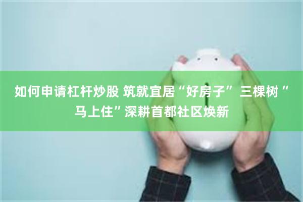 如何申请杠杆炒股 筑就宜居“好房子” 三棵树“马上住”深耕首都社区焕新