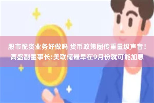 股市配资业务好做吗 货币政策圈传重量级声音！高盛副董事长:美联储最早在9月份就可能加息