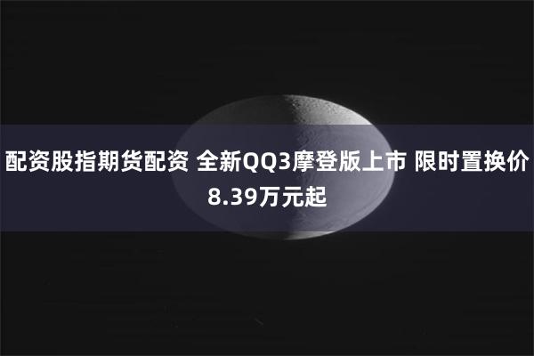 配资股指期货配资 全新QQ3摩登版上市 限时置换价8.39万元起