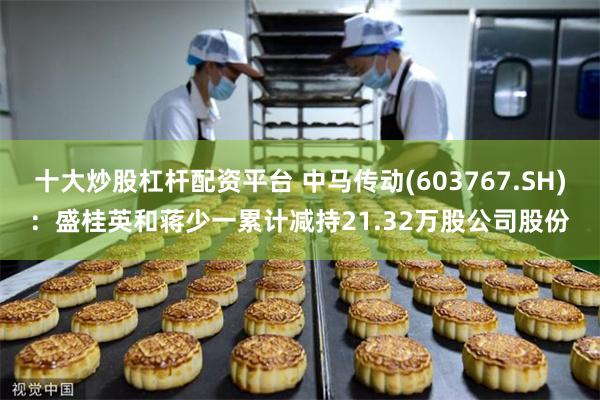 十大炒股杠杆配资平台 中马传动(603767.SH)：盛桂英和蒋少一累计减持21.32万股公司股份