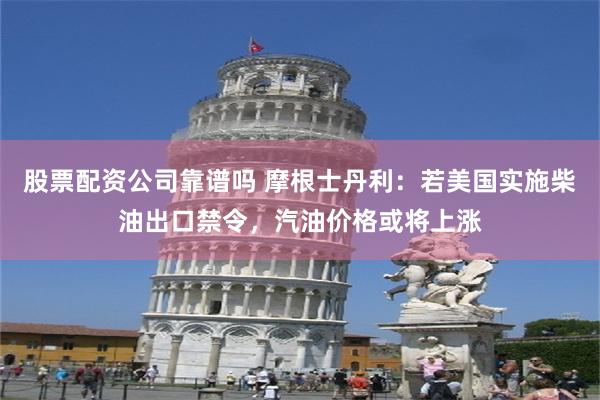 股票配资公司靠谱吗 摩根士丹利：若美国实施柴油出口禁令，汽油价格或将上涨