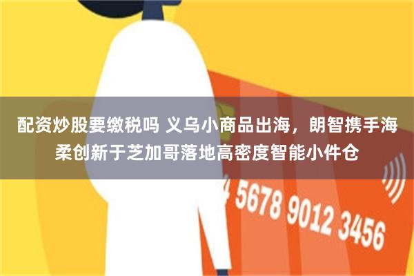配资炒股要缴税吗 义乌小商品出海，朗智携手海柔创新于芝加哥落地高密度智能小件仓