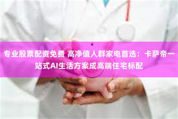 专业股票配资免费 高净值人群家电首选：卡萨帝一站式AI生活方案成高端住宅标配