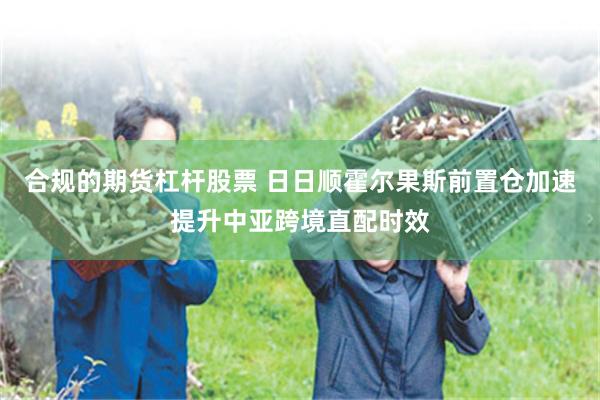 合规的期货杠杆股票 日日顺霍尔果斯前置仓加速提升中亚跨境直配时效