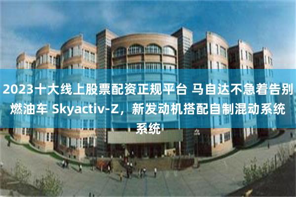 2023十大线上股票配资正规平台 马自达不急着告别燃油车 Skyactiv-Z,新发动机搭配自制混动系统