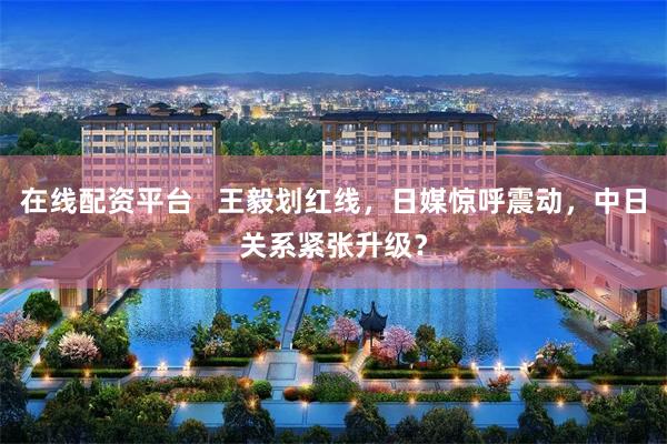 在线配资平台 王毅划红线,日媒惊呼震动,中日关系紧张升级?