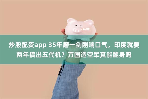 炒股配资app 35年磨一剑刚喘口气，印度就要两年搞出五代机？万国造空军真能翻身吗