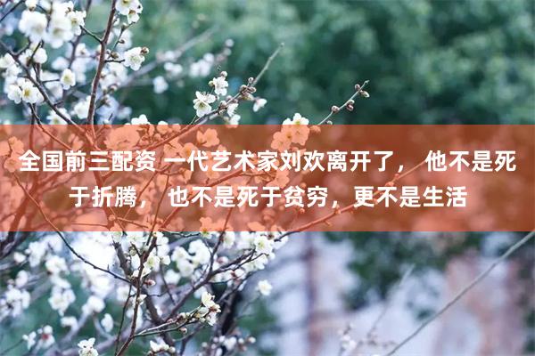 全国前三配资 一代艺术家刘欢离开了， 他不是死于折腾， 也不是死于贫穷，更不是生活