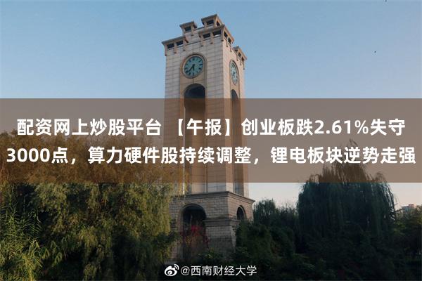 配资网上炒股平台 【午报】创业板跌2.61%失守3000点，算力硬件股持续调整，锂电板块逆势走强