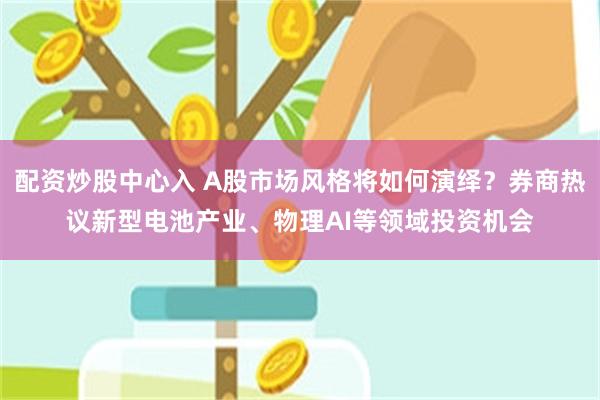 配资炒股中心入 A股市场风格将如何演绎?券商热议新型电池产业、物理AI等领域投资机会