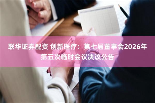 联华证券配资 创新医疗：第七届董事会2026年第五次临时会议决议公告