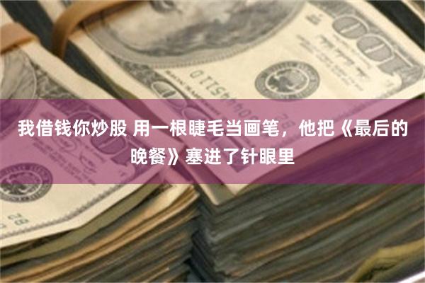我借钱你炒股 用一根睫毛当画笔，他把《最后的晚餐》塞进了针眼里