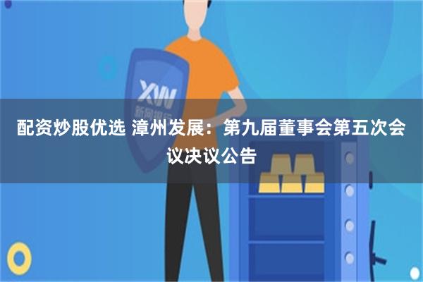 配资炒股优选 漳州发展：第九届董事会第五次会议决议公告