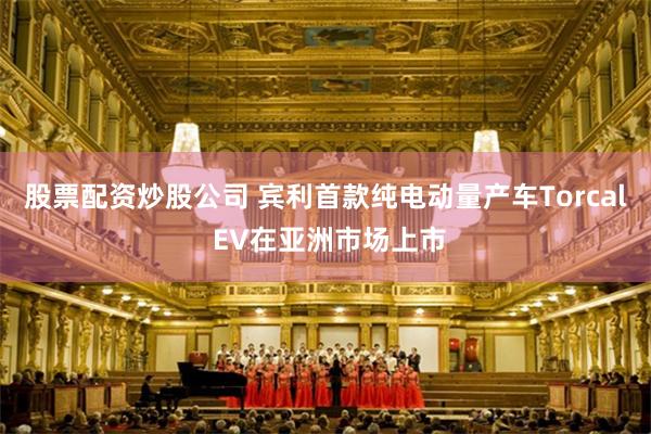 股票配资炒股公司 宾利首款纯电动量产车Torcal EV在亚洲市场上市
