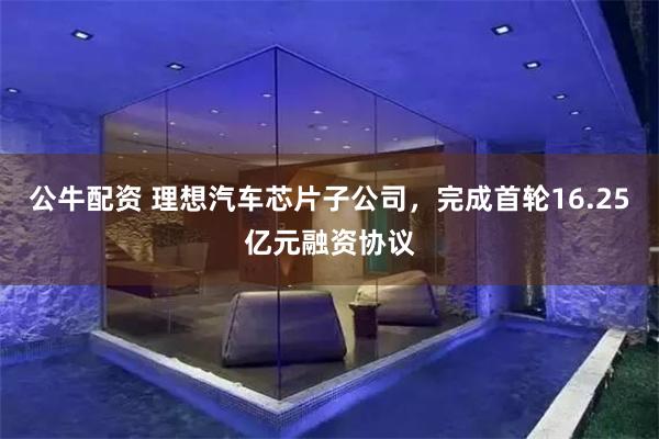公牛配资 理想汽车芯片子公司，完成首轮16.25亿元融资协议