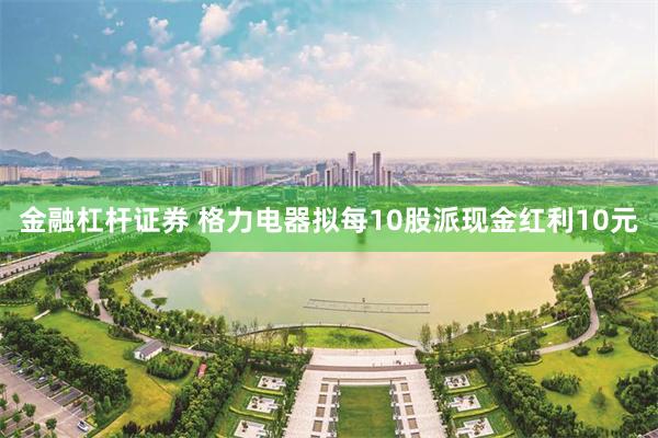 金融杠杆证券 格力电器拟每10股派现金红利10元