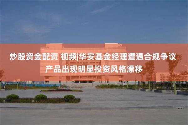 炒股资金配资 视频|华安基金经理遭遇合规争议 产品出现明显投资风格漂移