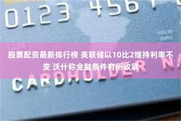 股票配资最新排行榜 美联储以10比2维持利率不变 沃什称金融条件有所收紧